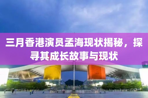 三月香港演员孟海现状揭秘，探寻其成长故事与现状