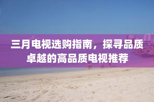 三月电视选购指南，探寻品质卓越的高品质电视推荐