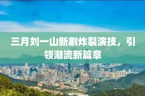 三月刘一山新剧炸裂演技，引领潮流新篇章