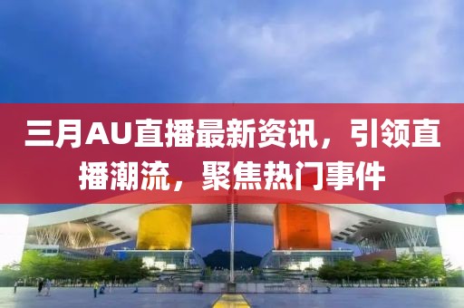 三月AU直播最新资讯，引领直播潮流，聚焦热门事件