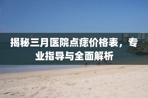 揭秘三月医院点痣价格表，专业指导与全面解析