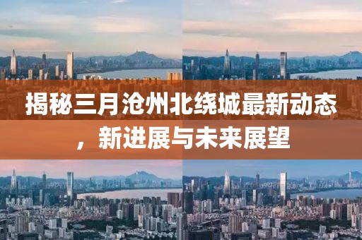 揭秘三月沧州北绕城最新动态，新进展与未来展望