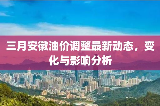 三月安徽油价调整最新动态，变化与影响分析