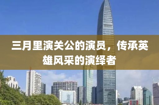 三月里演关公的演员，传承英雄风采的演绎者