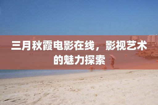 三月秋霞电影在线，影视艺术的魅力探索