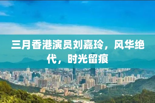 三月香港演员刘嘉玲，风华绝代，时光留痕