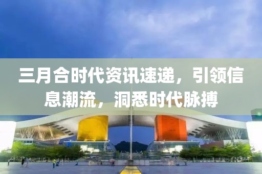 三月合时代资讯速递，引领信息潮流，洞悉时代脉搏