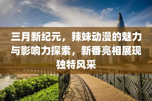三月新纪元，辣妹动漫的魅力与影响力探索，新番亮相展现独特风采