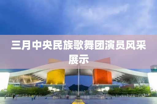三月中央民族歌舞团演员风采展示