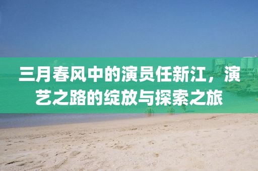 三月春风中的演员任新江，演艺之路的绽放与探索之旅