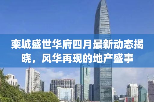 栾城盛世华府四月最新动态揭晓，风华再现的地产盛事