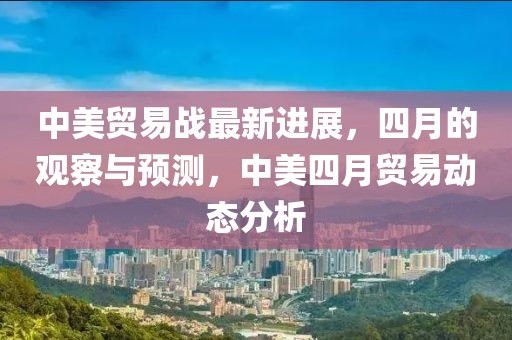 中美贸易战最新进展，四月的观察与预测，中美四月贸易动态分析