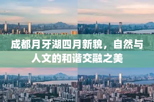 成都月牙湖四月新貌，自然与人文的和谐交融之美
