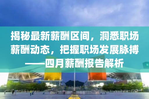 揭秘最新薪酬区间，洞悉职场薪酬动态，把握职场发展脉搏——四月薪酬报告解析