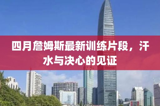 四月詹姆斯最新训练片段，汗水与决心的见证