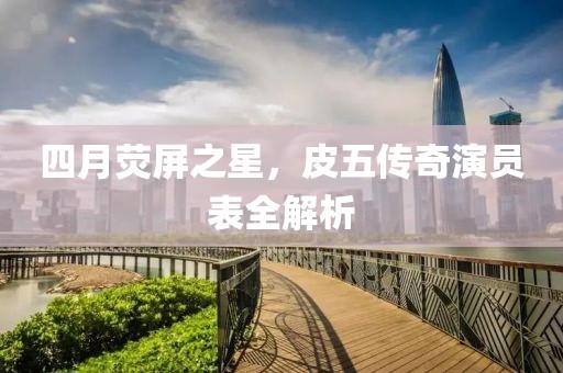四月荧屏之星，皮五传奇演员表全解析