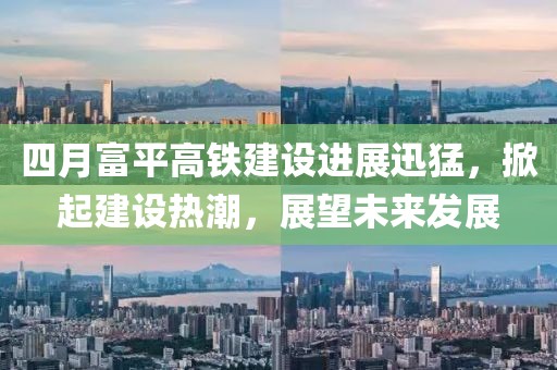 四月富平高铁建设进展迅猛，掀起建设热潮，展望未来发展