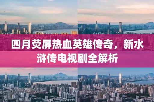四月荧屏热血英雄传奇，新水浒传电视剧全解析