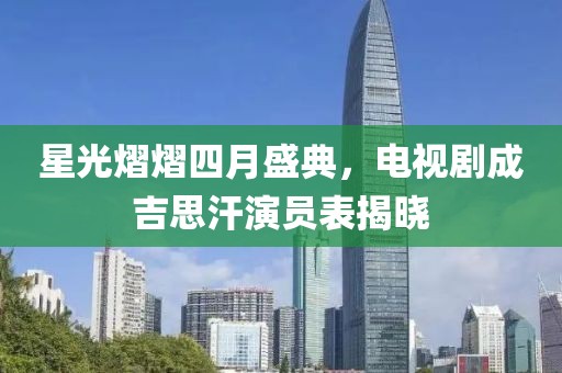 星光熠熠四月盛典，电视剧成吉思汗演员表揭晓