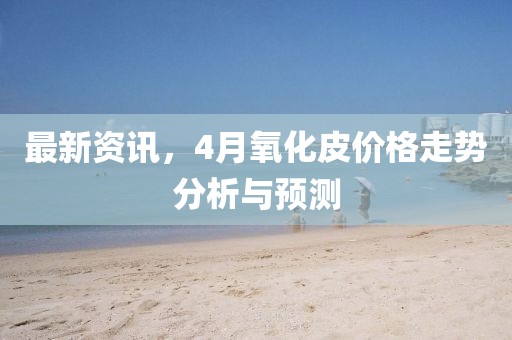 最新资讯，4月氧化皮价格走势分析与预测