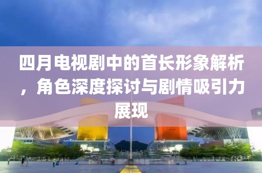 四月电视剧中的首长形象解析，角色深度探讨与剧情吸引力展现