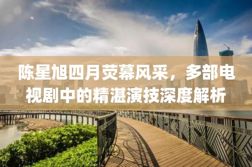 陈星旭四月荧幕风采，多部电视剧中的精湛演技深度解析