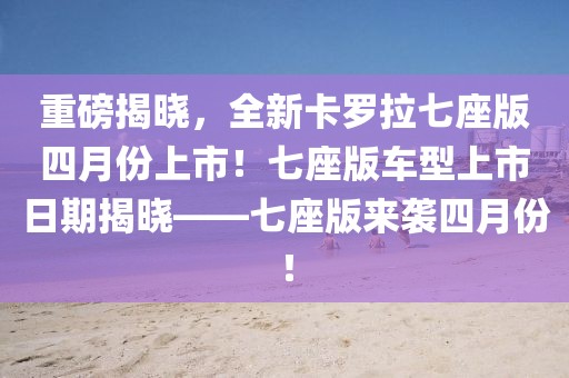 重磅揭晓，全新卡罗拉七座版四月份上市！七座版车型上市日期揭晓——七座版来袭四月份！