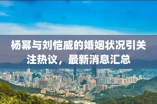 杨幂与刘恺威的婚姻状况引关注热议，最新消息汇总