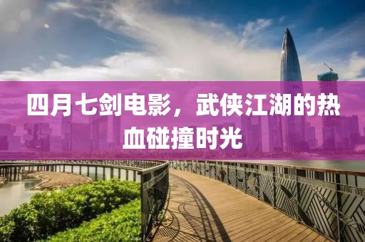四月七剑电影，武侠江湖的热血碰撞时光