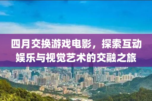 四月交换游戏电影，探索互动娱乐与视觉艺术的交融之旅