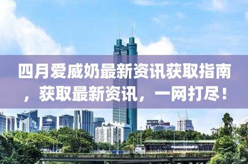 四月爱威奶最新资讯获取指南，获取最新资讯，一网打尽！