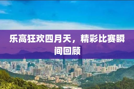 乐高狂欢四月天，精彩比赛瞬间回顾