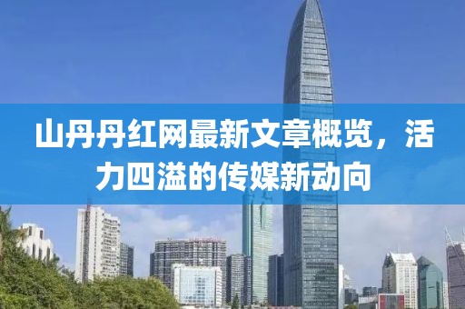 山丹丹红网最新文章概览，活力四溢的传媒新动向