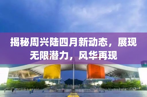 揭秘周兴陆四月新动态，展现无限潜力，风华再现