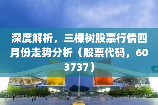 深度解析，三棵树股票行情四月份走势分析（股票代码，603737）