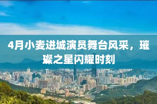 4月小麦进城演员舞台风采，璀璨之星闪耀时刻