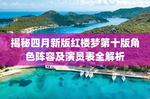 揭秘四月新版红楼梦第十版角色阵容及演员表全解析