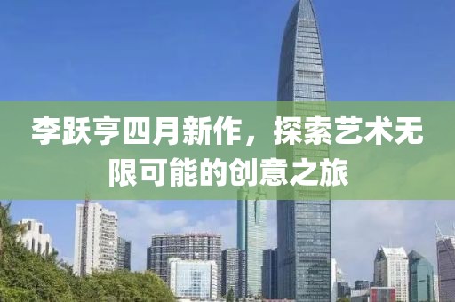 李跃亨四月新作，探索艺术无限可能的创意之旅