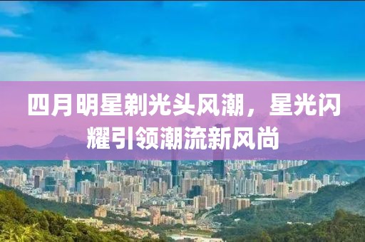 四月明星剃光头风潮，星光闪耀引领潮流新风尚