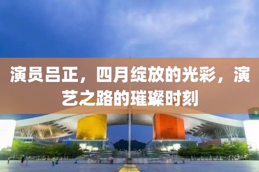 演员吕正，四月绽放的光彩，演艺之路的璀璨时刻