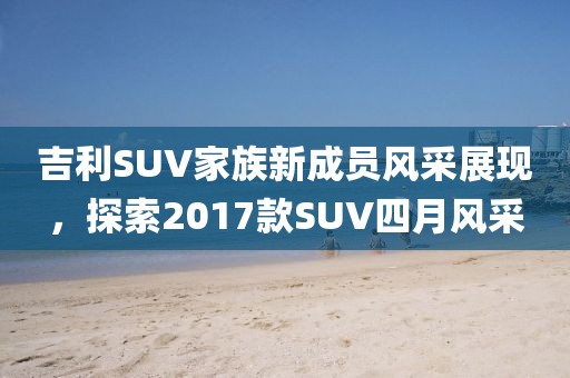 吉利SUV家族新成员风采展现，探索2017款SUV四月风采