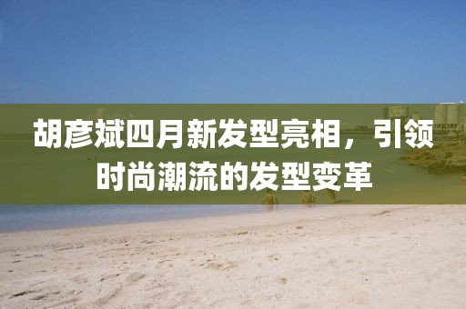 胡彦斌四月新发型亮相，引领时尚潮流的发型变革