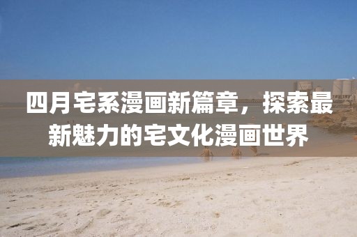 四月宅系漫画新篇章，探索最新魅力的宅文化漫画世界