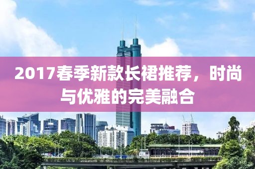 2017春季新款长裙推荐，时尚与优雅的完美融合