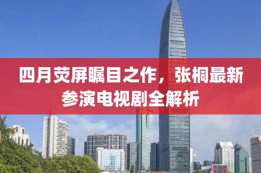 四月荧屏瞩目之作，张桐最新参演电视剧全解析