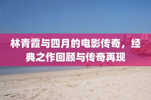 林青霞与四月的电影传奇，经典之作回顾与传奇再现
