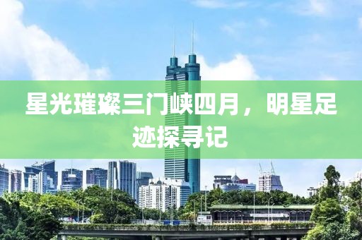 星光璀璨三门峡四月，明星足迹探寻记