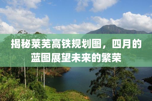 揭秘莱芜高铁规划图，四月的蓝图展望未来的繁荣
