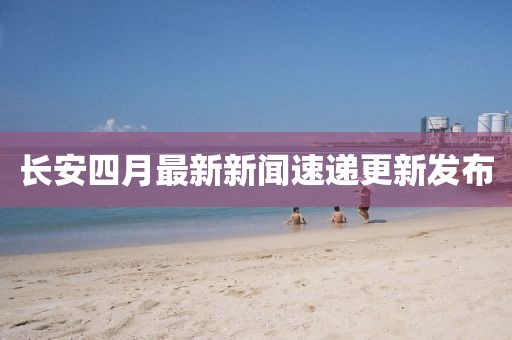 长安四月最新新闻速递更新发布