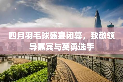 四月羽毛球盛宴闭幕，致敬领导嘉宾与英勇选手